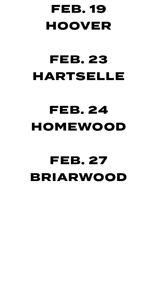 FEB. 19 HOOVER FEB. 23 HARTSELLE FEB. 24 HOMEWOOD FEB. 27 BRIARWOOD MAR. 06 MORTIMER JORDAN MAR. 14 HOMEWOOD 