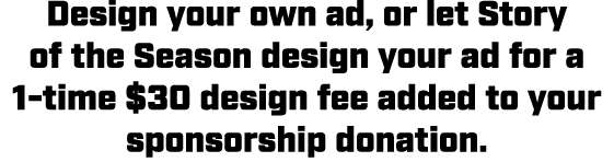 Design your own ad, or let Story of the Season design your ad for a 1 time $30 design fee added to your sponsorship d...