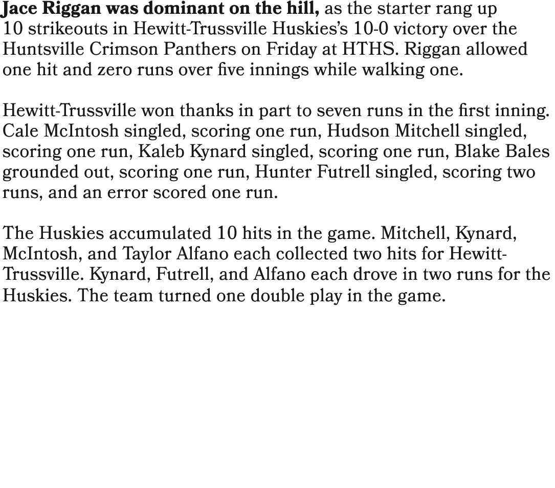 Jace Riggan was dominant on the hill, as the starter rang up 10 strikeouts in Hewitt Trussville Huskies’s 10 0 victor...