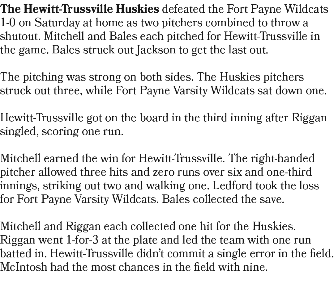 The Hewitt Trussville Huskies defeated the Fort Payne Wildcats 1 0 on Saturday at home as two pitchers combined to th...