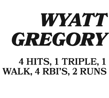  WYATT GREGORY 4 HITS, 1 TRIPLE, 1 WALK, 4 RBI’S, 2 RUNS