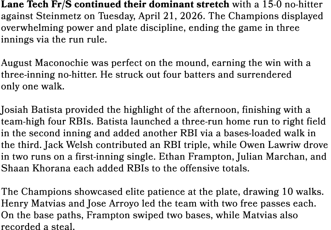 Lane Tech Fr/S continued their dominant stretch with a 15 0 no hitter against Steinmetz on Tuesday, April 21, 2026. T...