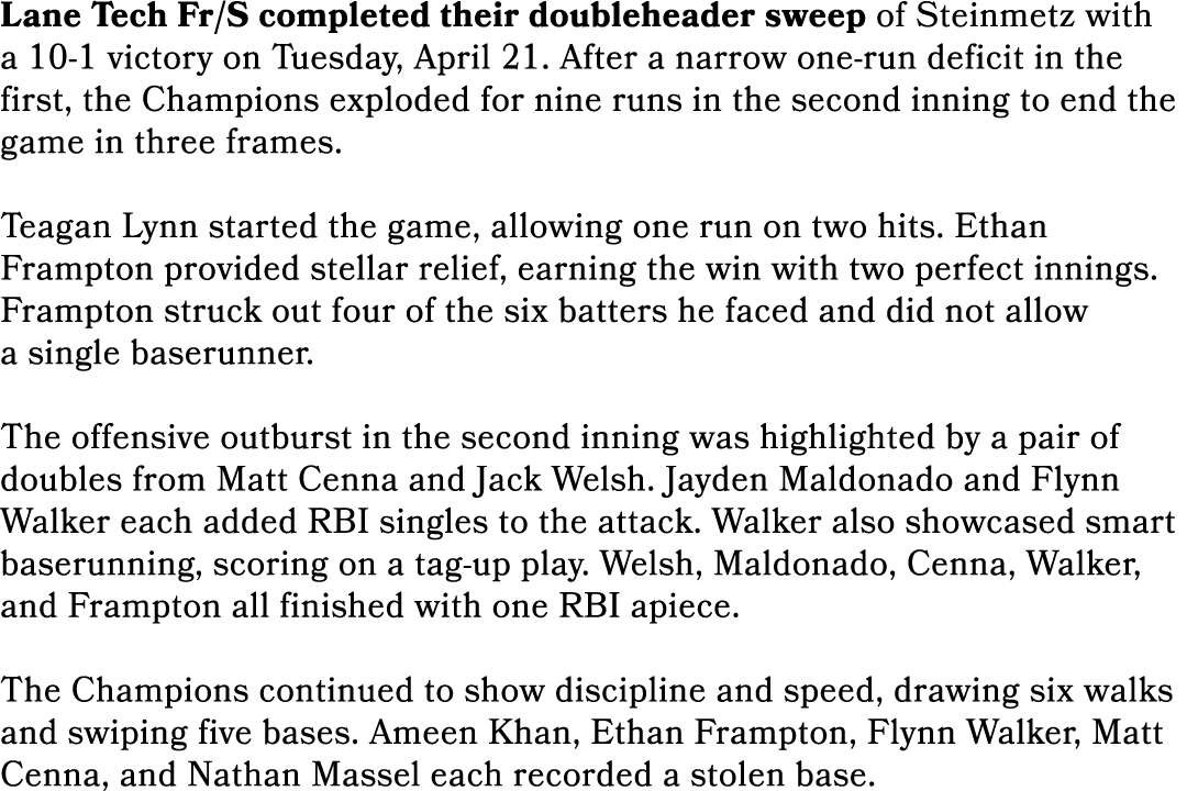 Lane Tech Fr/S completed their doubleheader sweep of Steinmetz with a 10 1 victory on Tuesday, April 21. After a narr...