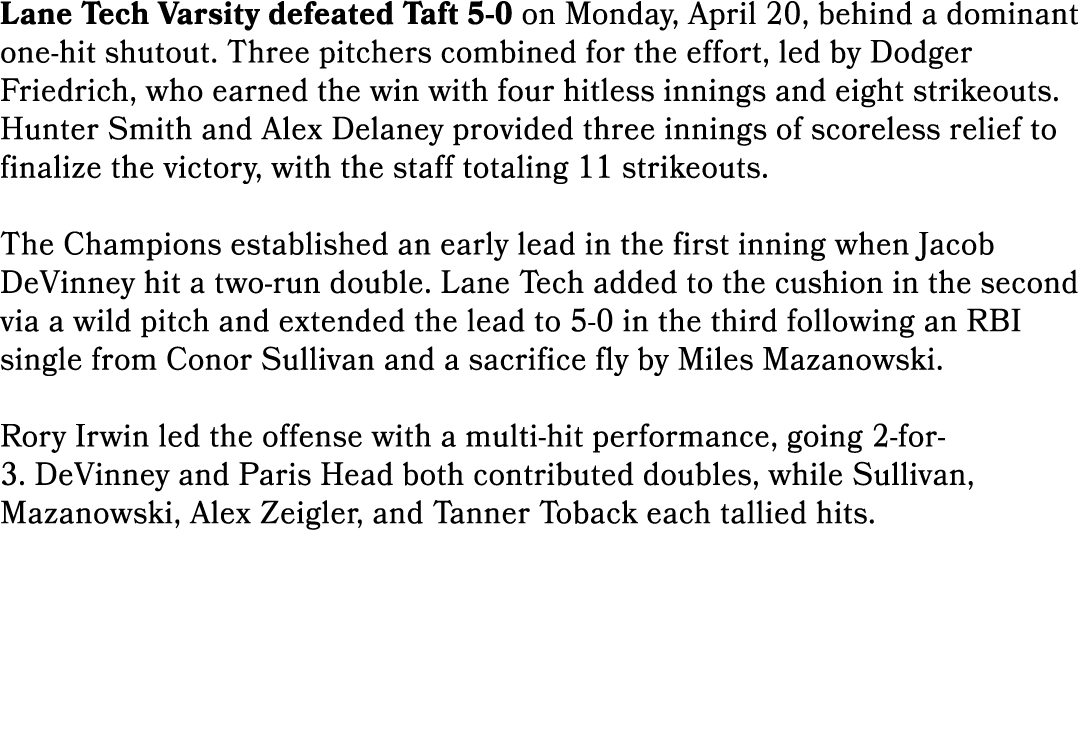 Lane Tech Varsity defeated Taft 5 0 on Monday, April 20, behind a dominant one hit shutout. Three pitchers combined f...