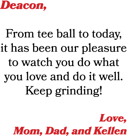 Deacon, From tee ball to today, it has been our pleasure to watch you do what you love and do it well. Keep grinding!...
