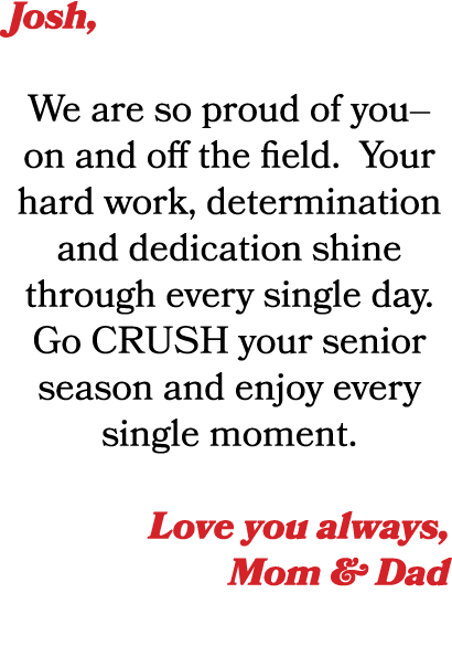 Josh, We are so proud of you–on and off the field. Your hard work, determination and dedication shine through every s...