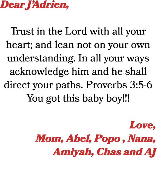 Dear J’Adrien, Trust in the Lord with all your heart; and lean not on your own understanding. In all your ways acknow...