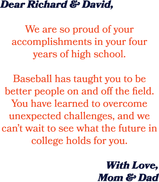 Dear Richard & David, We are so proud of your accomplishments in your four years of high school. Baseball has taught ...