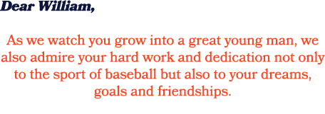 Dear William, As we watch you grow into a great young man, we also admire your hard work and dedication not only to t...