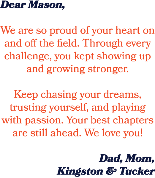 Dear Mason, We are so proud of your heart on and off the field. Through every challenge, you kept showing up and grow...
