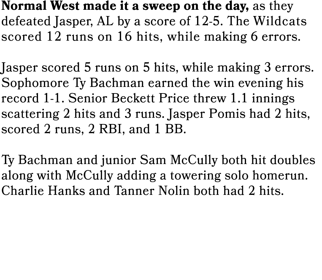 Normal West made it a sweep on the day, as they defeated Jasper, AL by a score of 12 5. The Wildcats scored 12 runs o...