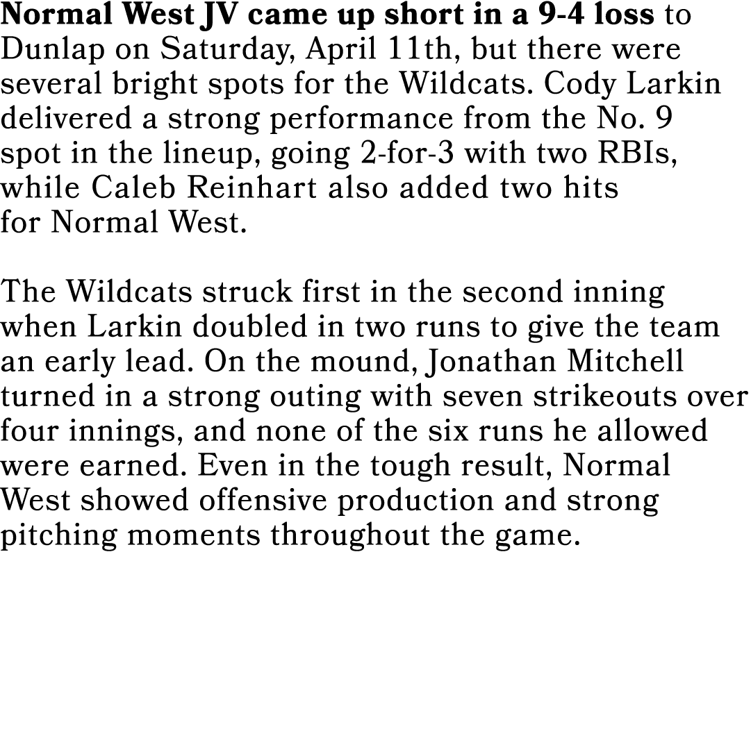 Normal West JV came up short in a 9 4 loss to Dunlap on Saturday, April 11th, but there were several bright spots for...