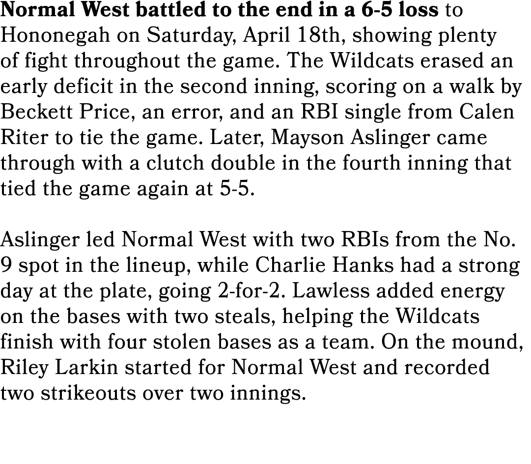 Normal West battled to the end in a 6 5 loss to Hononegah on Saturday, April 18th, showing plenty of fight throughout...