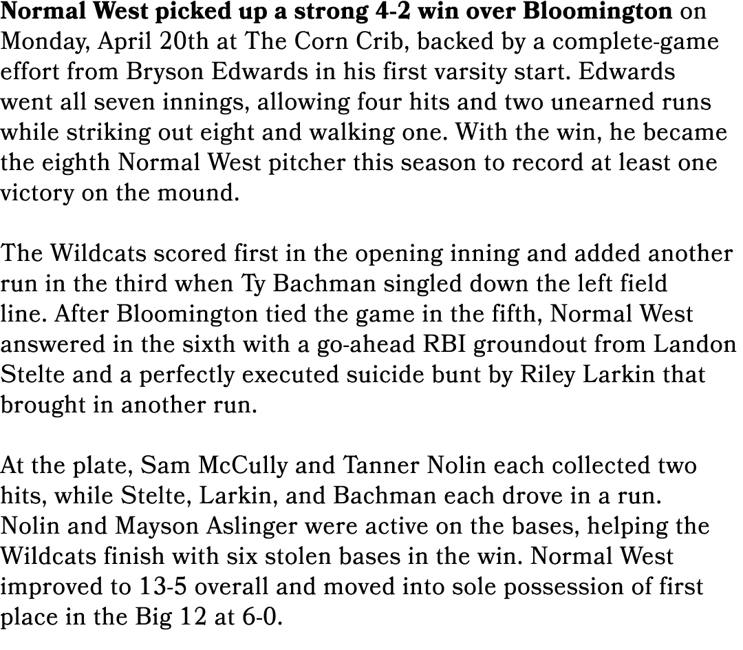 Normal West picked up a strong 4 2 win over Bloomington on Monday, April 20th at The Corn Crib, backed by a complete ...