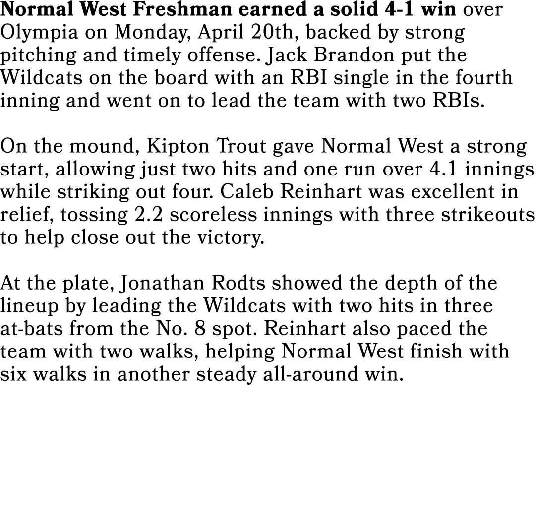 Normal West Freshman earned a solid 4 1 win over Olympia on Monday, April 20th, backed by strong pitching and timely ...