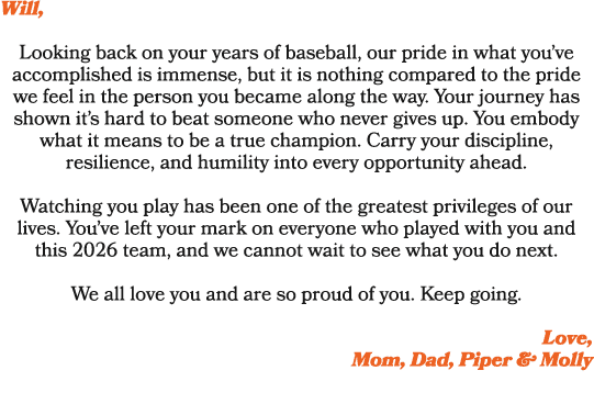 Will, Looking back on your years of baseball, our pride in what you’ve accomplished is immense, but it is nothing com...