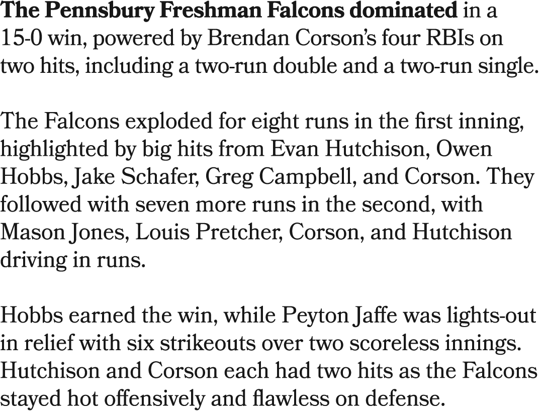 The Pennsbury Freshman Falcons dominated in a 15 0 win, powered by Brendan Corson’s four RBIs on two hits, including ...