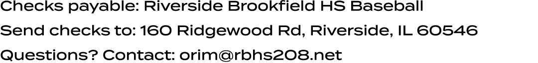Checks payable: Riverside Brookfield HS Baseball Send checks to: 160 Ridgewood Rd, Riverside, IL 60546 Questions? Con...