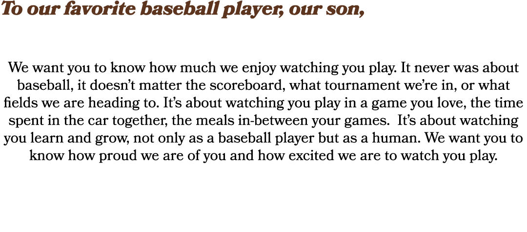 To our favorite baseball player, our son, We want you to know how much we enjoy watching you play. It never was about...