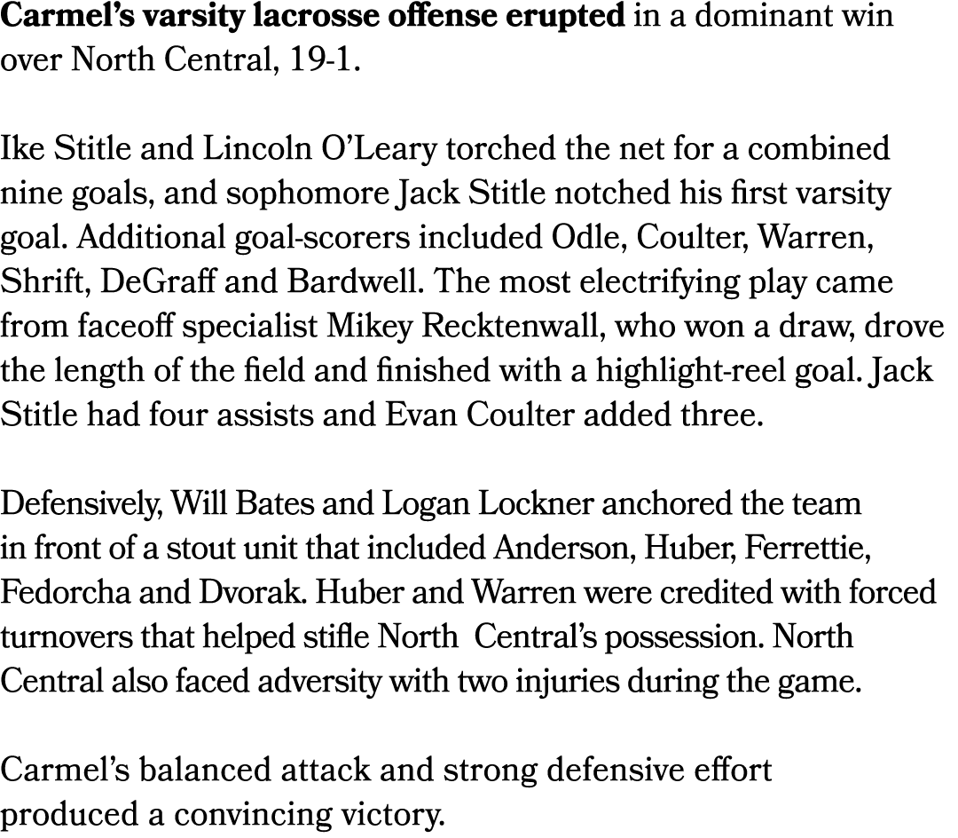 Carmel’s varsity lacrosse offense erupted in a dominant win over North Central, 19 1. Ike Stitle and Lincoln O’Leary ...