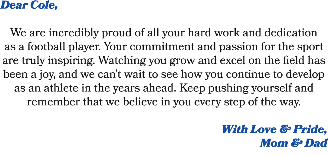 Dear Cole, We are incredibly proud of all your hard work and dedication as a football player. Your commitment and pas...