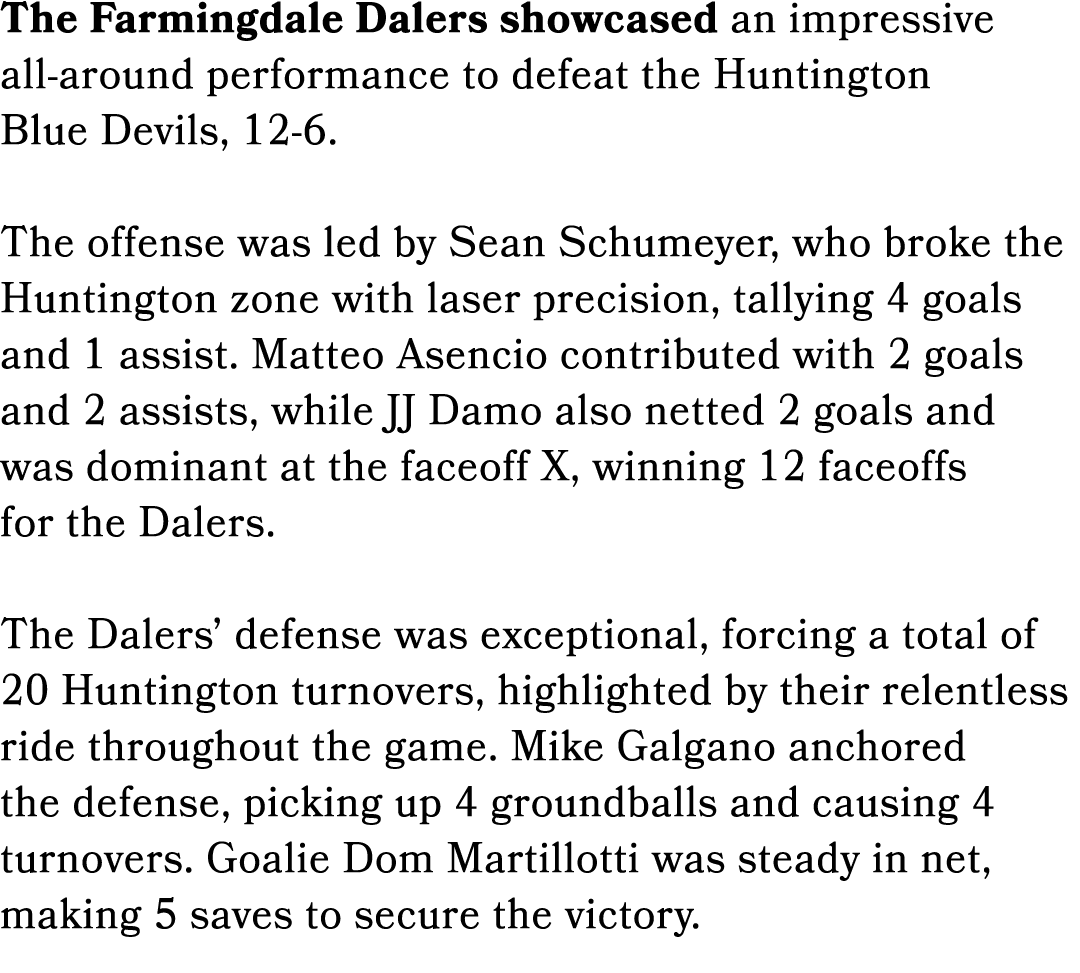 The Farmingdale Dalers showcased an impressive all around performance to defeat the Huntington Blue Devils, 12 6. The...