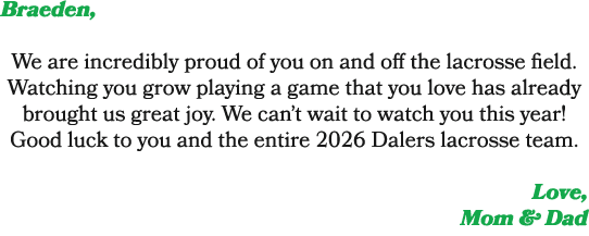 Braeden, We are incredibly proud of you on and off the lacrosse field. Watching you grow playing a game that you love...
