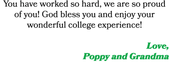 You have worked so hard, we are so proud of you! God bless you and enjoy your wonderful college experience! Love, Pop...