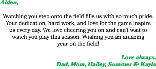 Aiden, Watching you step onto the field fills us with so much pride. Your dedication, hard work, and love for the gam...