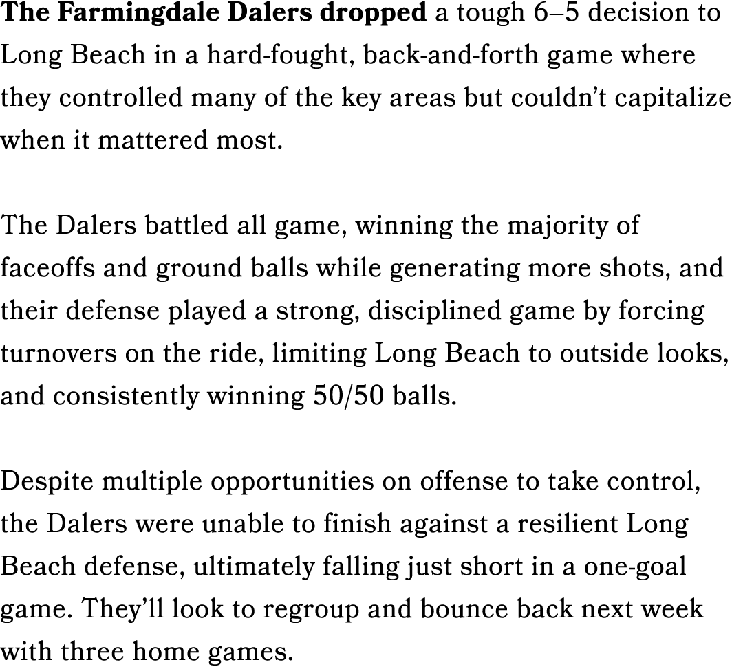 The Farmingdale Dalers dropped a tough 6–5 decision to Long Beach in a hard fought, back and forth game where they co...