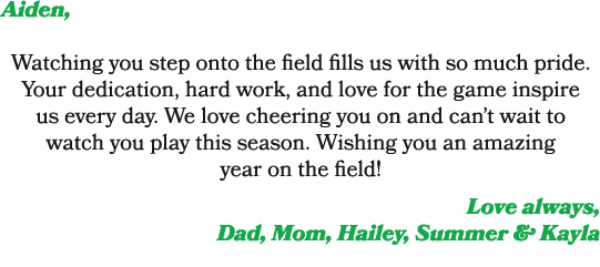Aiden, Watching you step onto the field fills us with so much pride. Your dedication, hard work, and love for the gam...