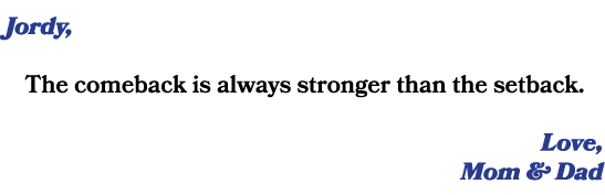 Jordy, The comeback is always stronger than the setback. Love, Mom & Dad