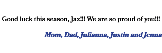 Good luck this season, Jax!!! We are so proud of you!!! Mom, Dad, Julianna, Justin and Jenna