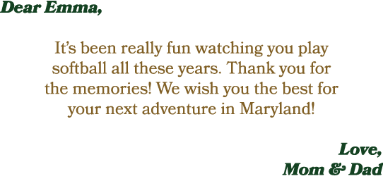 Dear Emma, It’s been really fun watching you play softball all these years. Thank you for the memories! We wish you t...