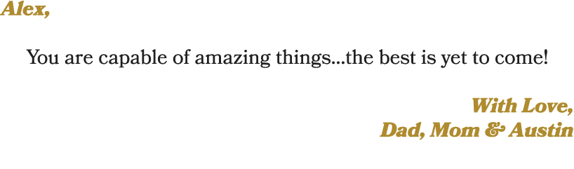 Alex, You are capable of amazing things…the best is yet to come! With Love, Dad, Mom & Austin