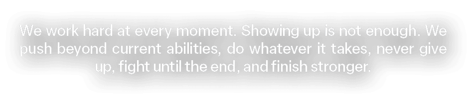 We work hard at every moment. Showing up is not enough. We push beyond current abilities, do whatever it takes, never...