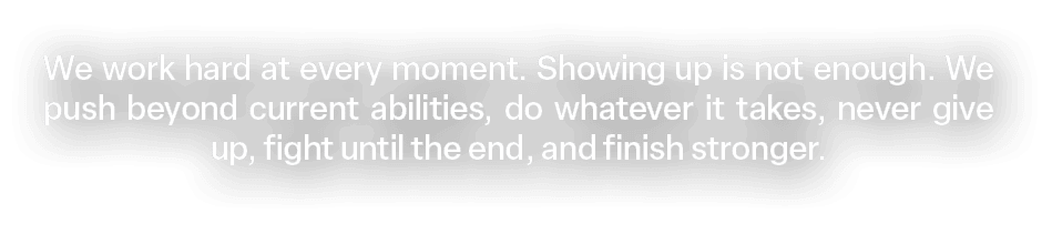 We work hard at every moment. Showing up is not enough. We push beyond current abilities, do whatever it takes, never...