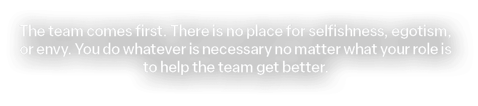 The team comes first. There is no place for selfishness, egotism, or envy. You do whatever is necessary no matter wha...