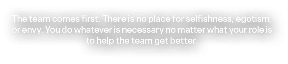 The team comes first. There is no place for selfishness, egotism, or envy. You do whatever is necessary no matter wha...