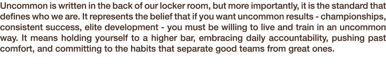 Uncommon is written in the back of our locker room, but more importantly, it is the standard that defines who we are....