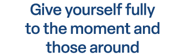 Give yourself fully to the moment and those around