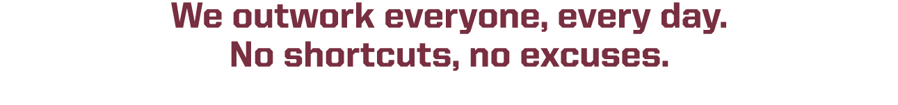 We outwork everyone, every day. No shortcuts, no excuses.