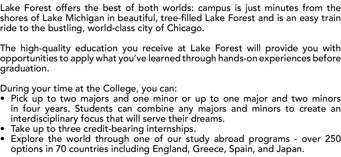 Lake Forest offers the best of both worlds: campus is just minutes from the shores of Lake Michigan in beautiful, tre...