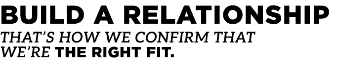 Build a relationship That’s how we confirm that we’re the right fit.