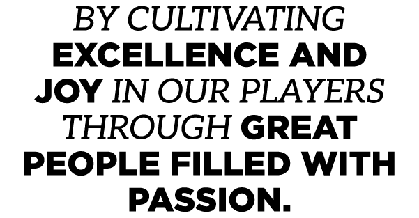 BY CULTIVATING EXCELLENCE AND JOY IN OUR PLAYERS THROUGH GREAT PEOPLE FILLED WITH PASSION.