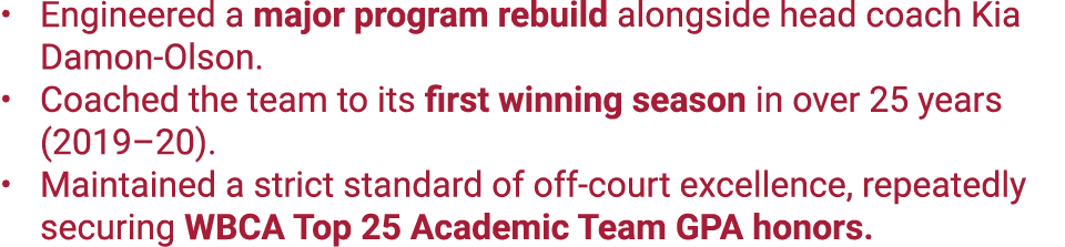 Engineered a major program rebuild alongside head coach Kia Damon Olson. Coached the team to its first winning season...