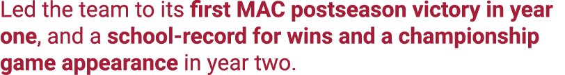 Led the team to its first MAC postseason victory in year one, and a school record for wins and a championship game ap...