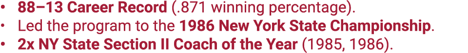 88–13 Career Record (.871 winning percentage). Led the program to the 1986 New York State Championship. 2x NY State S...