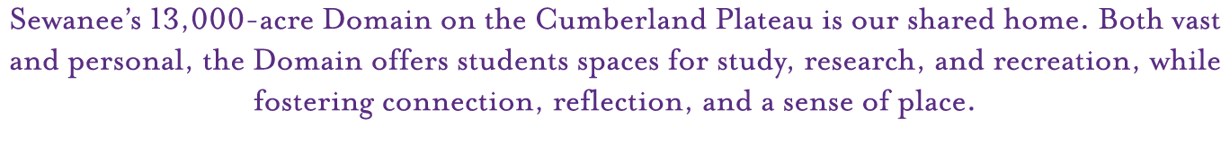 Sewanee’s 13,000 acre Domain on the Cumberland Plateau is our shared home. Both vast and personal, the Domain offers ...